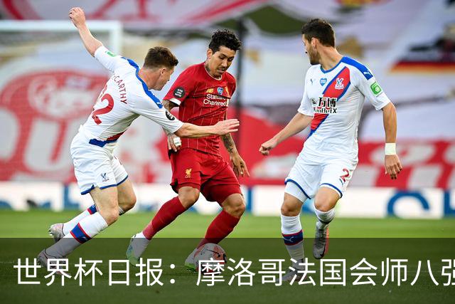 世界杯日报：摩洛哥法国会师八强 图赫尔辟谣球员使用伟哥