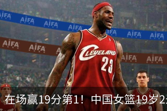 在场赢19分第1！中国女篮19岁2米26王牌进化：宫鲁鸣培养她真没错