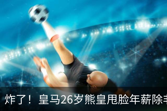 炸了！皇马26岁熊皇甩脸年薪除非和姆巴佩拿一样，穆帅急得拍桌子