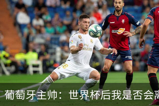 葡萄牙主帅：世界杯后我是否会离任？现在重要的是专注于世界杯