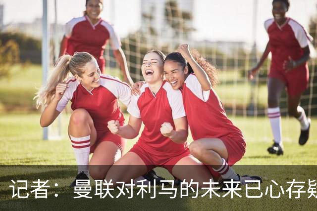 记者：曼联对利马的未来已心存疑虑，而且他大概还会要求涨薪
