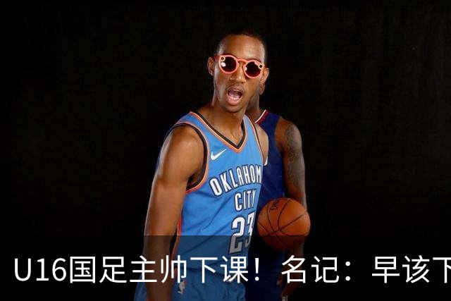 U16国足主帅下课！名记：早该下课了！好在总算是及时刹车止损